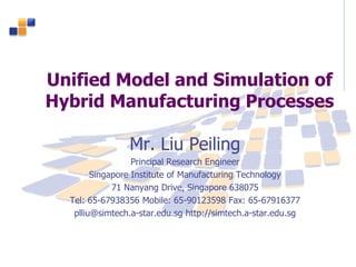 Unified Model and Simulation of
Hybrid Manufacturing Processes
Mr. Liu Peiling
Principal Research Engineer
Singapore Institute of Manufacturing Technology
71 Nanyang Drive, Singapore 638075
Tel: 65-67938356 Mobile: 65-90123598 Fax: 65-67916377
plliu@simtech.a-star.edu.sg http://simtech.a-star.edu.sg
 