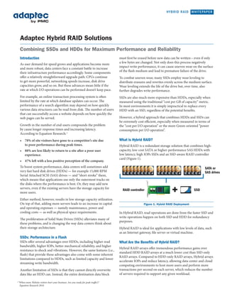 HYBRID RAID WHITEPAPER




                      Adaptec Hybrid RAID Solutions
                      Combining SSDs and HDDs for Maximum Performance and Reliability
                      Introduction                                                                       must first be erased before new data can be written – even if only
                                                                                                         a few bytes are changed. Not only does this process negatively
                      As user demand for speed grows and applications become more
                                                                                                         impact write performance, it can cause uneven wear on the surface
                      and more robust, data centers face a constant battle to increase
                                                                                                         of the flash medium and lead to premature failure of the drive.
                      their infrastructure performance accordingly. Some components
                      offer a relatively straightforward upgrade path: CPUs continue                     To combat uneven wear, many SSDs employ wear leveling to
                      to get more powerful, networking speeds increase, disk drive                       distribute erasures and rewrites evenly across the medium surface.
                      capacities grow, and so on. But these advances mean little if the                  Wear leveling extends the life of the drive but, over time, also
                      rate at which I/O operations can be performed doesn’t keep pace.                   further degrades write performance.
                      For example, an online transaction processing system is often                      SSDs are also much more expensive than HDDs, especially when
                      limited by the rate at which database updates can occur. The                       measured using the traditional “cost per GB of capacity” metric.
                      performance of a search algorithm may depend on how quickly                        In most environments it is simply impractical to replace every
                      various data structures can be read from disk. The number of users                 HDD with an SSD, regardless of the potential benefits.
                      that can successfully access a website depends on how quickly the
                      web pages can be served.                                                           However, a hybrid approach that combines HDDs and SSDs can
                                                                                                         be extremely cost efficient, especially when measured in terms of
                      Growth in the number of end-users compounds the problem                            the “cost per I/O operation” or the more Green-oriented “power
                      by cause longer response times and increasing latency.                             consumption per I/O operation”.
                      According to Equation Research: 1
                      •	 78% of site visitors have gone to a competitor’s site due 	                     What is Hybrid RAID?
                      	 to poor performance during peak times.
   Approx. 400 IOPS / up to 150 MB/s
                                                                                                         Hybrid RAID is a redundant storage solution that combines high-
              50% READ
                      •	 88% are less likely to return to a site after a poor user 	
Read performance on SSD
                                                                                                         capacity, low-cost SATA or higher-performance SAS HDDs with
                      	 experience.
limited as 50% of all requests
go to the HDD
                                                                                                         low latency, high IOPs SSDs and an SSD-aware RAID controller
                                                                                                         card (Figure 1).
                      •	 47% left with a less positive perception of the company.
                          WRITE
                   To boost system performance, data centers will sometimes add                                                                                        SATA or
                        WRITE
                   very fast hard disk drives (HDDs) — for example 15,000 RPM                                                                                          SAS drives
                   Serial Attached SCSI (SAS) drives — and “short stroke” them,
                   which means that applications use only the outermost tracks on
   Approx. 400 IOPs / up to 150 MB/s
                                                                                    1.
             50% READ
                   the disks where the performance is best. Or, they may add new
                   servers, even if the existing servers have the storage capacity for
                                                                                                           RAID controller                                     SSD
                   more users.
                      Either method, however, results in low storage capacity utilization.
                      On top of that, adding more servers leads to an increase in capital                                 Figure 1. Hybrid RAID Deployment
                         WRITE
                      and operating expenses — namely maintenance, power and
                      cooling costs — as well as physical space requirements.
                         WRITE
                                                                                                         In Hybrid RAID, read operations are done from the faster SSD and
                                                                                                         write operations happen on both SSD and HDD for redundancy
                      The proliferation of Solid State Drives (SSDs) alleviates many of
   Approx. 25K IOPs / up to 300 MB/s                                                                     purposes.
             100%these
                  READ      problems, and is changing the way data centers think about
                      their storage architecture.                                                        Hybrid RAID is ideal for applications with low levels of data, such
                                                                                                         as an Internet gateway, file server or virtual machine.
                      SSDs: Performance in a Flash
                                                       Fig 4
                      SSDs offer several advantages over HDDs, including higher read                     What Are the Benefits of Hybrid RAID?
                      bandwidth, higher IOPs, better mechanical reliability, and higher
                                                                                                         Hybrid RAID arrays offer tremendous performance gains over
                      resistance to shock and vibrations. However, the same features (i.e.,
                                                                                                         standard HDD RAID arrays at a much lower cost than SSD-only
                      flash) that provide these advantages also come with some inherent
                                              600                                                        RAID arrays. Compared to HDD-only RAID arrays, Hybrid arrays
                      limitations compared to HDDs, such as limited capacity and lower
                                                                                                         accelerate IOPs and reduce latency, allowing data center and cloud
                                                                                                                        • Controller : Adaptec RAID 6805
                      streaming write bandwidth.
                                                      500                                                computing environmentsFirmware:more users and perform more
                                                                                                                        • Controller to host 18623
                      Another limitation of SSDs is that they cannot directly overwrite                  transactions perWindows on each server, which reduces the number
                                                                                                                        • second Driver Version: 18646
                      data like an HDD can. Instead, the entire destination data block                   of servers required to support any given workload.
                                                                                                                        • HDD Hitachi 3TB SATA HUA723020ALA640
                                                      400                                                              • SSD: OCZ-Vertex3 MaxIOPS
                 1
                     “When more Website visitors hurt your business: Are you ready for peak traffic?,”
                      Equation Research 2010
                                                      300
 