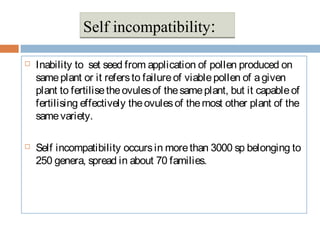  Inability to set seed from application of pollen produced on
sameplant or it refersto failureof viablepollen of agiven
plant to fertilisetheovulesof thesameplant, but it capableof
fertilising effectively theovulesof themost other plant of the
samevariety.
 Self incompatibility occursin morethan 3000 sp belonging to
250 genera, spread in about 70 families.
Self incompatibility:Self incompatibility:
 