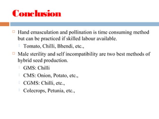 Conclusion
 Hand emasculation and pollination is time consuming method
but can be practiced if skilled labour available.
 Tomato, Chilli, Bhendi, etc.,
 Male sterility and self incompatibility are two best methods of
hybrid seed production.
 GMS: Chilli
 CMS: Onion, Potato, etc.,
 CGMS: Chilli, etc.,
 Colecrops, Petunia, etc.,
 