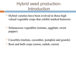Hybrid seed production-
Introduction
 Hybrid varieties have been evolved in those high
valued vegetable crops that exhibit marked heterosis
 Solanaceous vegetables (tomato, eggplant, sweet
pepper)
 Cucurbits (melons, cucumber, pumpkin and gourds)
 Root and bulb crops (onion, radish, carrot)
 