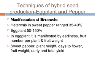 Techniques of hybrid seed
production-Eggplant and Pepper
 Manifestation of Heterosis:
 Heterosis in sweet pepper ranged 35-40%
 Eggplant 50-150%
 In eggplant it is manifested by earliness, fruit
number per plant & fruit weight
 Sweet pepper: plant height, days to flower,
fruit weight, early and total yield
 