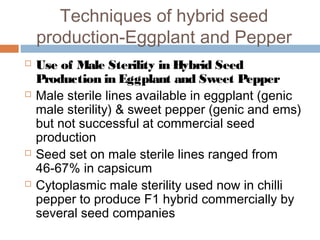 Techniques of hybrid seed
production-Eggplant and Pepper
 Use of Male Sterility in Hybrid Seed
Production in Eggplant and Sweet Pepper
 Male sterile lines available in eggplant (genic
male sterility) & sweet pepper (genic and ems)
but not successful at commercial seed
production
 Seed set on male sterile lines ranged from
46-67% in capsicum
 Cytoplasmic male sterility used now in chilli
pepper to produce F1 hybrid commercially by
several seed companies
 
