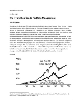 WealthMark	
  Research	
  

By:	
  	
  Ben	
  Esget	
  

The	
  Hybrid	
  Solution	
  to	
  Portfolio	
  Management	
  	
  	
  
Introduction:	
  
Most	
  active	
  fund	
  managers	
  fail	
  to	
  beat	
  their	
  desired	
  index.	
  	
  John	
  Bogle,	
  founder	
  of	
  the	
  Vanguard	
  Group,	
  
testified	
  before	
  the	
  Senate	
  Subcommittee	
  on	
  Financial	
  Management,	
  the	
  Budget,	
  and	
  International	
  
Security	
  on	
  November	
  2,	
  2003	
  stating	
  from	
  1984-­‐2002	
  the	
  S&P	
  500	
  index	
  annualized	
  a	
  return	
  of	
  12.2%	
  
while	
  the	
  average	
  mutual	
  fund	
  annualized	
  9.3%.	
  	
  Over	
  multiple	
  decades	
  only	
  about	
  10%	
  of	
  mutual	
  funds	
  
managers	
  have	
  been	
  able	
  to	
  beat	
  the	
  S&P	
  500	
  index1.	
  	
  Investors	
  compound	
  manager’s	
  
underperformance	
  by	
  chasing	
  high	
  performing	
  managers,	
  investing	
  only	
  after	
  the	
  manager	
  has	
  racked	
  
up	
  impressive	
  gains,	
  then	
  investors	
  watch	
  their	
  account	
  underperform	
  as	
  the	
  manager	
  regresses	
  to	
  the	
  
mean	
  of	
  all	
  managers.	
  	
  Morningstar	
  Inc.	
  frequently	
  cites	
  examples	
  of	
  mutual	
  fund	
  investors	
  doing	
  much	
  
worse	
  than	
  the	
  fund	
  itself	
  by	
  trying	
  to	
  time	
  well	
  performing	
  funds	
  and	
  futher	
  highlights	
  this	
  problem	
  
noting	
  Star	
  managers	
  that	
  have	
  fallen	
  from	
  grace,	
  citing	
  examples	
  such	
  as	
  the	
  Legg	
  Mason	
  Value	
  Trust,	
  
the	
  CGM	
  Focus	
  Fund,	
  and	
  the	
  Fairholm	
  Fund.	
  	
  	
  But	
  even	
  Morningstars’	
  own	
  fund	
  selection	
  process	
  has	
  
failed	
  to	
  add	
  value;	
  in	
  fact,	
  their	
  fund	
  selection	
  process	
  has	
  done	
  worse	
  than	
  the	
  average	
  actively	
  
managed	
  mutual	
  fund	
  (see	
  Exhibit	
  1).	
  	
  It	
  is	
  the	
  blind,	
  leading	
  the	
  blind,	
  leading	
  the	
  blind.	
  

Exhibit	
  1:	
  




                                                                                                                                                                                                                                                          	
  

	
  	
  	
  	
  	
  	
  	
  	
  	
  	
  	
  	
  	
  	
  	
  	
  	
  	
  	
  	
  	
  	
  	
  	
  	
  	
  	
  	
  	
  	
  	
  	
  	
  	
  	
  	
  	
  	
  	
  	
  	
  	
  	
  	
  	
  	
  	
  	
  	
  	
  	
  	
  	
  	
  	
  	
  	
  	
  	
  	
  	
  
1
 	
  Burton	
  G.	
  Malkiel,	
  “Reflections	
  on	
  the	
  Efficient	
  Market	
  Hypothesis:	
  30	
  Years	
  Later,”	
  The	
  Financial	
  Review	
  40,	
  
http://www.e-­‐m-­‐h.org/Malkiel2005.pdf	
  (2005):	
  1-­‐9.	
  

                                                                                                                                                                                                                                                       1	
  
	
  
 