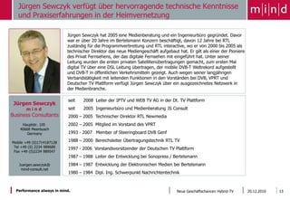Jürgen Sewczyk verfügt über hervorragende technische Kenntnisse
   und Praxiserfahrungen in der Heimvernetzung

                           Jürgen Sewczyk hat 2005 eine Medienberatung und ein Ingenieurbüro gegründet. Davor
                           war er über 20 Jahre im Bertelsmann Konzern beschäftigt, davon 12 Jahre bei RTL
                           zuständig für die Programmverbreitung und RTL interactive, wo er von 2000 bis 2005 als
                           technischer Direktor das neue Mediengeschäft aufgebaut hat. Er gilt als einer der Pioniere
                           des Privat Fernsehens, der das digitale Fernsehen mit eingeführt hat. Unter seiner
  Foto einfügen            Leitung wurden die ersten privaten Satellitenübertragungen gemacht, zum ersten Mal
                           digital TV über eine DSL Leitung übertragen, der mobile DVB-T Weltrekord aufgestellt
                           und DVB-T in öffentlichen Verkehrsmitteln gezeigt. Auch wegen seiner langjährigen
                           Verbandstätigkeit mit leitenden Funktionen in den Vorständen bei DVB, VPRT und
                           Deutscher TV Plattform verfügt Jürgen Sewczyk über ein ausgezeichnetes Netzwerk in
                           der Medienbranche.

                            seit   2008 Leiter der IPTV und WEB TV AG in der Dt. TV Plattform
 Jürgen Sewczyk
       mind                 seit   2005 Ingenieurbüro und Medienberatung JS Consult
Business Consultants        2000 – 2005 Technischer Direktor RTL Newmedia
     Hauptstr. 105          2002 – 2005 Mitglied im Vorstand des VPRT
    40668 Meerbusch
        Germany             1993 - 2007 Member of Steeringboard DVB Genf

Mobile +49 (0)1714187128
                            1988 – 2000 Bereichsleiter Übertragungstechnik RTL TV
 Tel +49 (0) 2234 989689    1997 - 2006 Vorstandsvorsitzender der Deutschen TV Plattform
 Fax +49 (0)2234 989547
                            1987 – 1988 Leiter der Entwicklung bei Sonopress / Bertelsmann
   Juergen.sewczyk@         1984 – 1987 Entwicklung der Elektronischen Medien bei Bertelsmann
    mind-consult.net
                            1980 – 1984 Dipl. Ing. Schwerpunkt Nachrichtentechnik



  Performance always in mind.                                                     Neue Geschäftschancen Hybrid-TV       20.12.2010   13
 