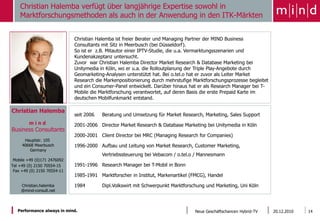 Christian Halemba verfügt über langjährige Expertise sowohl in
    Marktforschungsmethoden als auch in der Anwendung in den ITK-Märkten


                             Christian Halemba ist freier Berater und Managing Partner der MIND Business
                             Consultants mit Sitz in Meerbusch (bei Düsseldorf).
                             So ist er z.B. Mitautor einer IPTV-Studie, die u.a. Vermarktungsszenarien und
                             Kundenakzeptanz untersucht.
                             Zuvor war Christian Halemba Director Market Research & Database Marketing bei
                             Unitymedia in Köln, wo er u.a. die Rolloutplanung der Triple Play-Angebote durch
                             Geomarketing-Analysen unterstützt hat. Bei o.tel.o hat er zuvor als Leiter Market
                             Research die Markenpositionierung durch mehrstufige Marktforschungsprozesse begleitet
                             und ein Consumer-Panel entwickelt. Darüber hinaus hat er als Research Manager bei T-
                             Mobile die Marktforschung verantwortet, auf deren Basis die erste Prepaid Karte im
                             deutschen Mobilfunkmarkt entstand.

Christian Halemba
                             seit 2006   Beratung und Umsetzung für Market Research, Marketing, Sales Support
        mind                 2001-2006 Director Market Research & Database Marketing bei Unitymedia in Köln
Business Consultants
                             2000-2001 Client Director bei MRC (Managing Research for Companies)
      Hauptstr. 105
     40668 Meerbusch         1996-2000 Aufbau und Leitung von Market Research, Customer Marketing,
         Germany
                                         Vertriebssteuerung bei Vebacom / o.tel.o / Mannesmann
 Mobile +49 (0)171 2476092
Tel +49 (0) 2150 70554-15    1991-1996 Research Manager bei T-Mobil in Bonn
 Fax +49 (0) 2150 70554-11
                             1985-1991 Marktforscher in Institut, Markenartikel (FMCG), Handel

    Christian.halemba        1984        Dipl.Volkswirt mit Schwerpunkt Marktforschung und Marketing, Uni Köln
    @mind-consult.net



   Performance always in mind.                                                    Neue Geschäftschancen Hybrid-TV    20.12.2010   14
 