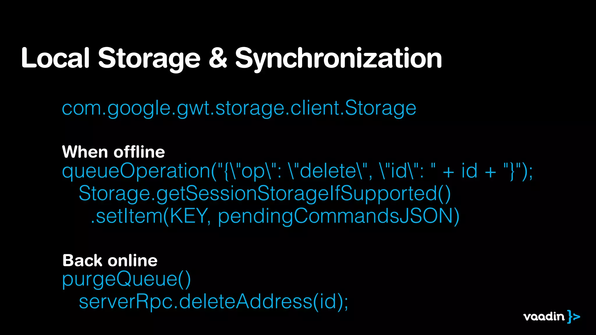 com.google.gwt.storage.client.Storage
!
queueOperation("{"op": "delete", "id": " + id + "}"); 
Storage.getSessionStorageIfSupported() 
.setItem(KEY, pendingCommandsJSON)
!
purgeQueue()  
serverRpc.deleteAddress(id);
Local Storage & Synchronization
When ofﬂine
Back online
 