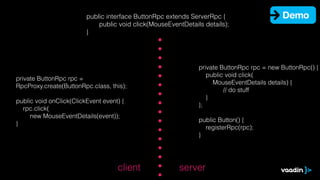 public interface ButtonRpc extends ServerRpc {
public void click(MouseEventDetails details);
}
private ButtonRpc rpc =
RpcProxy.create(ButtonRpc.class, this);
!
public void onClick(ClickEvent event) {
rpc.click(
new MouseEventDetails(event));
}
serverclient
private ButtonRpc rpc = new ButtonRpc() {
public void click(
MouseEventDetails details) {
// do stuff
}
};
!
public Button() {
registerRpc(rpc);
}
Demo
 