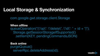 com.google.gwt.storage.client.Storage
!
queueOperation("{"op": "delete", "id": " + id + "}"); 
Storage.getSessionStorageIfSupported() 
.setItem(KEY, pendingCommandsJSON)
!
purgeQueue()  
serverRpc.deleteAddress(id);
Local Storage & Synchronization
When ofﬂine
Back online
 