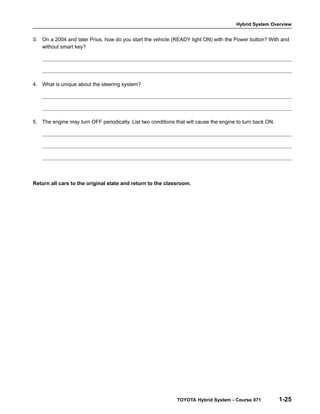 Hybrid System Overview

3. On a 2004 and later Prius, how do you start the vehicle (READY light ON) with the Power button? With and
without smart key?

4. What is unique about the steering system?

5. The engine may turn OFF periodically. List two conditions that will cause the engine to turn back ON.

Return all cars to the original state and return to the classroom.

TOYOTA Hybrid System - Course 071

1-25

 