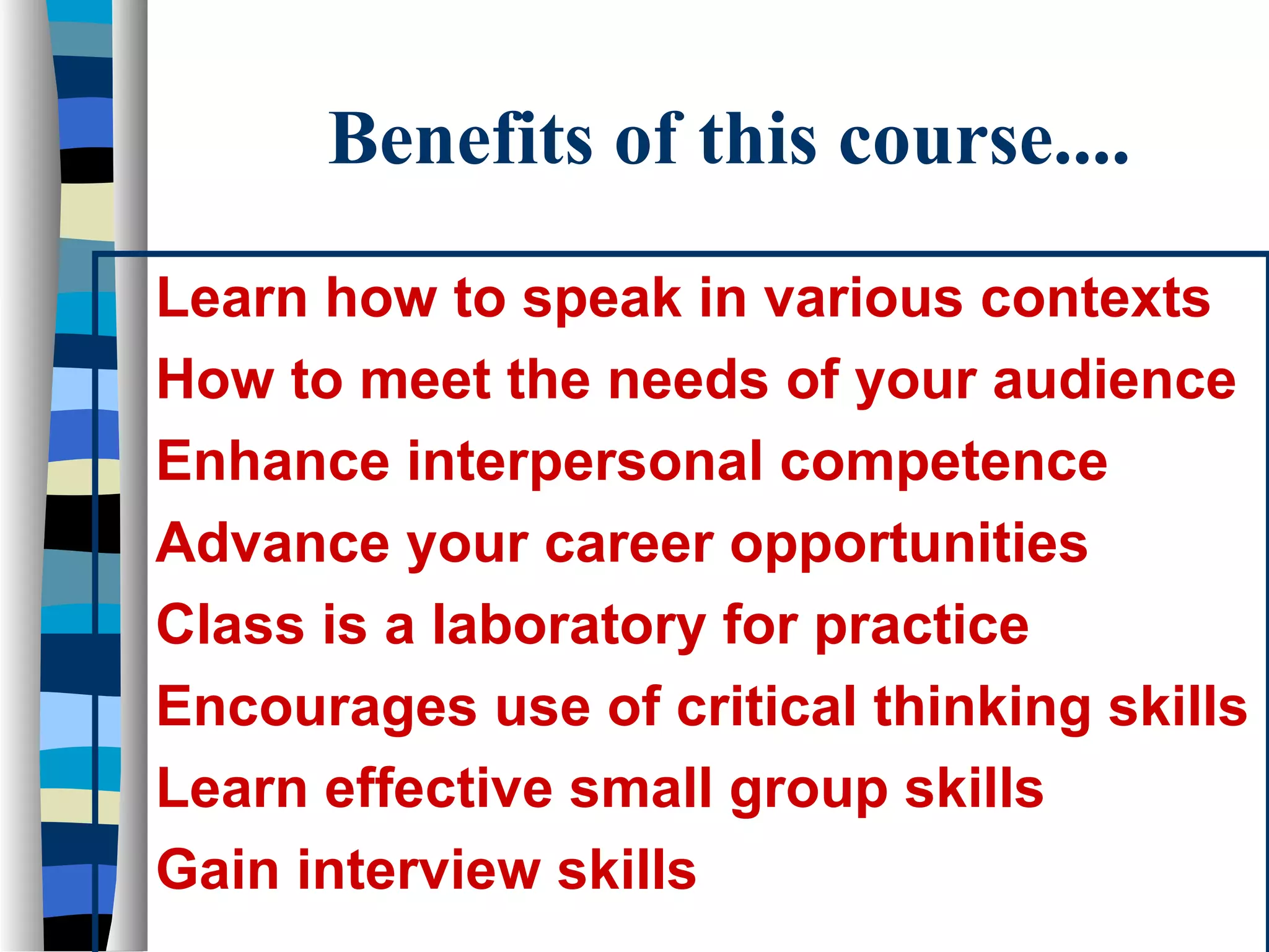 Benefits of this course....
Learn how to speak in various contexts
How to meet the needs of your audience
Enhance interpersonal competence
Advance your career opportunities
Class is a laboratory for practice
Encourages use of critical thinking skills
Learn effective small group skills
Gain interview skills

 