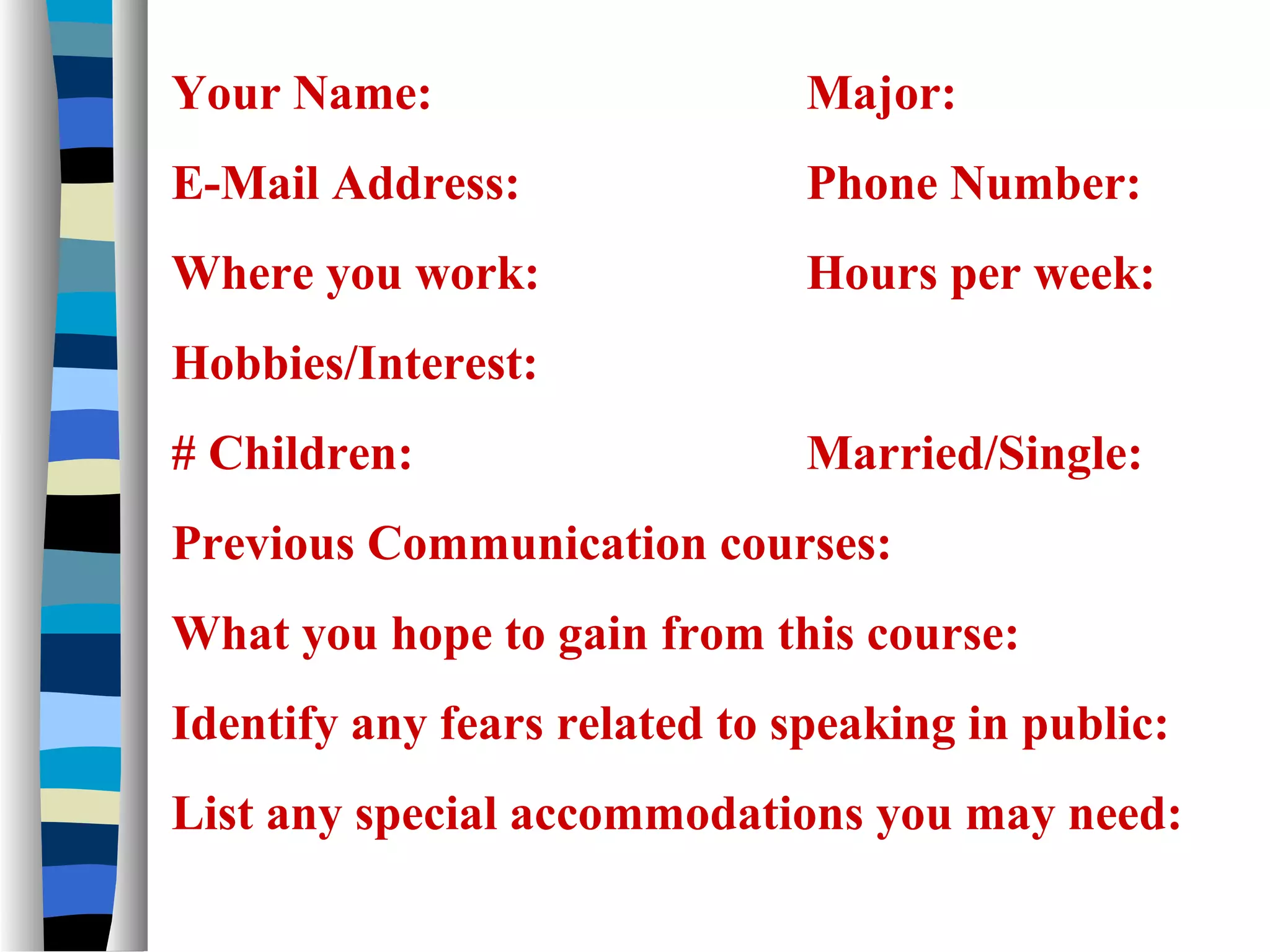 Your Name:

Major:

E-Mail Address:

Phone Number:

Where you work:

Hours per week:

Hobbies/Interest:
# Children:

Married/Single:

Previous Communication courses:
What you hope to gain from this course:
Identify any fears related to speaking in public:
List any special accommodations you may need:

 