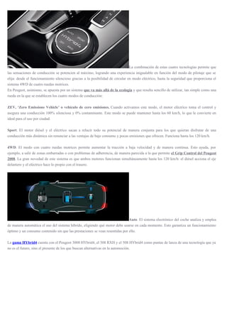 La combinación de estas cuatro tecnologías permite que
las sensaciones de conducción se potencien al máximo, logrando una experiencia inigualable en función del modo de pilotaje que se
elija: desde el funcionamiento silencioso gracias a la posibilidad de circular en modo eléctrico, hasta la seguridad que proporciona el
sistema 4WD de cuatro ruedas motrices.
En Peugeot, asimismo, se apuesta por un sistema que va más allá de la ecología y que resulta sencillo de utilizar, tan simple como una
rueda en la que se establecen los cuatro modos de conducción:
ZEV, ‘Zero Emissions Vehicle’ o vehículo de cero emisiones. Cuando activamos este modo, el motor eléctrico toma el control y
asegura una conducción 100% silenciosa y 0% contaminante. Este modo se puede mantener hasta los 60 km/h, lo que le convierte en
ideal para el uso por ciudad.
Sport. El motor diésel y el eléctrico sacan a relucir todo su potencial de manera conjunta para los que quieran disfrutar de una
conducción más dinámica sin renunciar a las ventajas de bajo consumo y pocas emisiones que ofrecen. Funciona hasta los 120 km/h.
4WD. El modo con cuatro ruedas motrices permite aumentar la tracción a baja velocidad y de manera continua. Esto ayuda, por
ejemplo, a salir de zonas embarradas o con problemas de adherencia, de manera parecida a la que permite el Grip Control del Peugeot
2008. La gran novedad de este sistema es que ambos motores funcionan simultáneamente hasta los 120 km/h: el diésel acciona el eje
delantero y el eléctrico hace lo propio con el trasero.
Auto. El sistema electrónico del coche analiza y emplea
de manera automática el uso del sistema híbrido, eligiendo qué motor debe usarse en cada momento. Esto garantiza un funcionamiento
óptimo y un consumo contenido sin que las prestaciones se vean resentidas por ello.
La gama HYbrid4 cuenta con el Peugeot 3008 HYbrid4, el 508 RXH y el 508 HYbrid4 como puntas de lanza de una tecnología que ya
no es el futuro, sino el presente de los que buscan alternativas en la automoción.
 