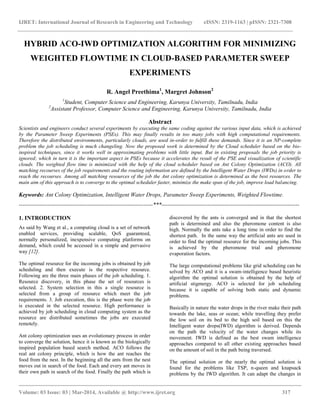 IJRET: International Journal of Research in Engineering and Technology eISSN: 2319-1163 | pISSN: 2321-7308
__________________________________________________________________________________________
Volume: 03 Issue: 03 | Mar-2014, Available @ http://www.ijret.org 317
HYBRID ACO-IWD OPTIMIZATION ALGORITHM FOR MINIMIZING
WEIGHTED FLOWTIME IN CLOUD-BASED PARAMETER SWEEP
EXPERIMENTS
R. Angel Preethima1
, Margret Johnson2
1
Student, Computer Science and Engineering, Karunya University, Tamilnadu, India
2
Assistant Professor, Computer Science and Engineering, Karunya University, Tamilnadu, India
Abstract
Scientists and engineers conduct several experiments by executing the same coding against the various input data, which is achieved
by the Parameter Sweep Experiments (PSEs). This may finally results in too many jobs with high computational requirements.
Therefore the distributed environments, particularly clouds, are used in-order to fulfill these demands. Since it is an NP-complete
problem the job scheduling is much changeling. Now the proposed work is determined by the Cloud scheduler based on the bio-
inspired techniques, since it works well in approximating problems with little input. But in existing proposals the job priority is
ignored; which in turn it is the important aspect in PSEs because it accelerates the result of the PSE and visualization of scientific
clouds. The weighted flow time is minimized with the help of the cloud scheduler based on Ant Colony Optimization (ACO). All
matching recourses of the job requirements and the routing information are defined by the Intelligent Water Drops (IWDs) in order to
reach the recourses. Among all matching resources of the job the Ant colony optimization is determined as the best resources. The
main aim of this approach is to converge to the optimal scheduler faster, minimize the make span of the job, improve load balancing.
Keywords: Ant Colony Optimization, Intelligent Water Drops, Parameter Sweep Experiments, Weighted Flowtime.
----------------------------------------------------------------------***------------------------------------------------------------------------
1. INTRODUCTION
As said by Wang et al., a computing cloud is a set of network
enabled services, providing scalable, QoS guaranteed,
normally personalized, inexpensive computing platforms on
demand, which could be accessed in a simple and pervasive
way [12].
The optimal resource for the incoming jobs is obtained by job
scheduling and then execute is the respective resource.
Following are the three main phases of the job scheduling. 1.
Resource discovery, in this phase the set of resources is
selected. 2. System selection in this a single resource is
selected from a group of resource which meet the job
requirements. 3. Job execution, this is the phase were the job
is executed in the selected resource. High performance is
achieved by job scheduling in cloud computing system as the
resource are distributed sometimes the jobs are executed
remotely.
Ant colony optimization uses an evolutionary process in order
to converge the solution, hence it is known as the biologically
inspired population based search method. ACO follows the
real ant colony principle, which is how the ant reaches the
food from the nest. In the beginning all the ants from the nest
moves out in search of the food. Each and every ant moves in
their own path in search of the food. Finally the path which is
discovered by the ants is converged and in that the shortest
path is determined and also the pheromone content is also
high. Normally the ants take a long time in order to find the
shortest path. In the same way the artificial ants are used in
order to find the optimal resource for the incoming jobs. This
is achieved by the pheromone trial and pheromone
evaporation factors.
The large computational problems like grid scheduling can be
solved by ACO and it is a swam-intelligence based heuristic
algorithm the optimal solution is obtained by the help of
artificial stigmergy. ACO is selected for job scheduling
because it is capable of solving both static and dynamic
problems.
Basically in nature the water drops in the river make their path
towards the lake, seas or ocean; while travelling they prefer
the low soil on its bed to the high soil based on this the
Intelligent water drops(IWD) algorithm is derived. Depends
on the path the velocity of the water changes while its
movement. IWD is defined as the best swam intelligence
approaches compared to all other existing approaches based
on the amount of soil in the path being traversed.
The optimal solution or the nearly the optimal solution is
found for the problems like TSP, n-queen and knapsack
problems by the IWD algorithm. It can adapt the changes in
 