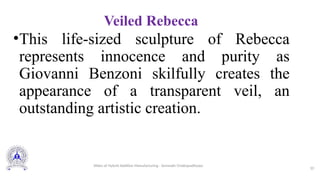Veiled Rebecca
•This life-sized sculpture of Rebecca
represents innocence and purity as
Giovanni Benzoni skilfully creates the
appearance of a transparent veil, an
outstanding artistic creation.
10
Slides of Hybrid Additive Manufacturing - Somnath Chattopadhyaya
 