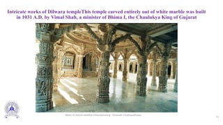 Intricate works of Dilwara templeThis temple carved entirely out of white marble was built
in 1031 A.D. by Vimal Shah, a minister of Bhima I, the Chaulukya King of Gujarat
11
Slides of Hybrid Additive Manufacturing - Somnath Chattopadhyaya
 