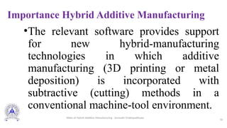 Importance Hybrid Additive Manufacturing
•The relevant software provides support
for new hybrid-manufacturing
technologies in which additive
manufacturing (3D printing or metal
deposition) is incorporated with
subtractive (cutting) methods in a
conventional machine-tool environment.
16
Slides of Hybrid Additive Manufacturing - Somnath Chattopadhyaya
 