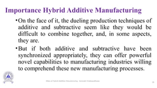 Importance Hybrid Additive Manufacturing
•On the face of it, the dueling production techniques of
additive and subtractive seem like they would be
difficult to combine together, and, in some aspects,
they are.
•But if both additive and subtractive have been
synchronized appropriately, they can offer powerful
novel capabilities to manufacturing industries willing
to comprehend these new manufacturing processes.
18
Slides of Hybrid Additive Manufacturing - Somnath Chattopadhyaya
 