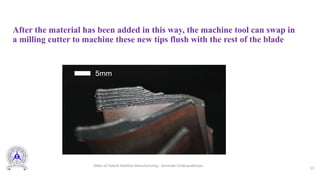 After the material has been added in this way, the machine tool can swap in
a milling cutter to machine these new tips flush with the rest of the blade
25
Slides of Hybrid Additive Manufacturing - Somnath Chattopadhyaya
 