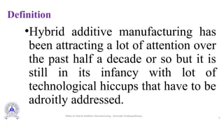 Definition
•Hybrid additive manufacturing has
been attracting a lot of attention over
the past half a decade or so but it is
still in its infancy with lot of
technological hiccups that have to be
adroitly addressed.
3
Slides of Hybrid Additive Manufacturing - Somnath Chattopadhyaya
 