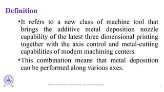 Definition
•It refers to a new class of machine tool that
brings the additive metal deposition nozzle
capability of the latest three dimensional printing
together with the axis control and metal-cutting
capabilities of modern machining centers.
•This combination means that metal deposition
can be performed along various axes.
4
Slides of Hybrid Additive Manufacturing - Somnath Chattopadhyaya
 
