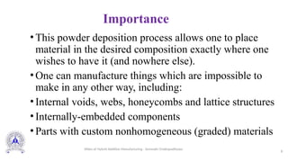 Importance
•This powder deposition process allows one to place
material in the desired composition exactly where one
wishes to have it (and nowhere else).
•One can manufacture things which are impossible to
make in any other way, including:
•Internal voids, webs, honeycombs and lattice structures
•Internally-embedded components
•Parts with custom nonhomogeneous (graded) materials
8
Slides of Hybrid Additive Manufacturing - Somnath Chattopadhyaya
 