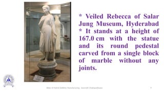 9
* Veiled Rebecca of Salar
Jung Museum, Hyderabad
* It stands at a height of
167.0 cm with the statue
and its round pedestal
carved from a single block
of marble without any
joints.
Slides of Hybrid Additive Manufacturing - Somnath Chattopadhyaya
 