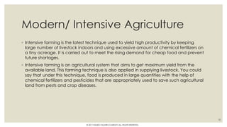 Modern/ Intensive Agriculture
◦ Intensive farming is the latest technique used to yield high productivity by keeping
large number of livestock indoors and using excessive amount of chemical fertilizers on
a tiny acreage. It is carried out to meet the rising demand for cheap food and prevent
future shortages.
◦ Intensive farming is an agricultural system that aims to get maximum yield from the
available land. This farming technique is also applied in supplying livestock. You could
say that under this technique, food is produced in large quantities with the help of
chemical fertilizers and pesticides that are appropriately used to save such agricultural
land from pests and crop diseases.
18
© 2017 HAMED FAGHIRI (CHARLEY) ALL RIGHTS RESERVED.
 