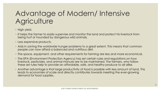 Advantage of Modern/ Intensive
Agriculture
◦ High yield.
◦ It helps the farmer to easily supervise and monitor the land and protect his livestock from
being hurt or hounded by dangerous wild animals.
◦ Less expensive products.
◦ Aids in solving the worldwide hunger problems to a great extent. This means that common
people can now afford a balanced and nutritious diet.
◦ The space, equipment, and other requirements for farming are less and more economical.
◦ The EPA (Environment Protection Agency) has set certain rules and regulations on how
livestock, pesticides, and animal manure are to be maintained. The farmers, who follow
these set rules help to provide an affordable, safe, and healthy produce to all alike.
◦ Another advantage is that large productivity of food is possible with less amount of land. This
leads to economies of scale and directly contributes towards meeting the ever-growing
demand for food supplies.
19
© 2017 HAMED FAGHIRI (CHARLEY) ALL RIGHTS RESERVED.
 