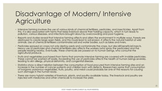 Disadvantage of Modern/ Intensive
Agriculture
◦ Intensive farming involves the use of various kinds of chemical fertilizers, pesticides, and insecticides. Apart from
this, it is also associated with farms that keep livestock above their holding capacity, which in turn leads to
pollution, various diseases, and infections brought about by overcrowding and poor hygiene.
◦ Reports and studies reveal that intensive farming affects and alters the environment in multiple ways. Forests are
destroyed to create large open fields, and this could lead to soil erosion. It affects the natural habitat of wild
animals. Use of chemical fertilizers contaminates soil and water bodies, such as lakes and rivers.
◦ Pesticides sprayed on crops not only destroy pests and contaminate the crops, but also kill beneficial insects.
Heavy use of pesticides and chemical fertilizers also affects the workers (who spray the pesticides) and the
people residing nearby. Eventually, these chemicals are passed on to human beings, who consume the
agricultural produce.
◦ Fruits and vegetables purchased from farms that promote intensive farming are covered with invisible pesticides.
These cannot be washed off easily. Exceeding the use of pesticides affects the health of human beings severely,
leading to skin allergy, physical deformity, and congenital disease.
◦ Statistics show a direct relation between the consumption of food procured from intensive farming sites and an
increase in the number of cancer patients and children born with defects. Researchers opine that consumption
of inorganic poisonous vegetables, fruits, poultry, and meat could probably be one of the reasons for causing
such damage in the human body.
◦ There are many hybrid varieties of livestock, plants, and poultry available today. The livestock and poultry are
injected with medicines and other chemicals to increase the yield.
20
© 2017 HAMED FAGHIRI (CHARLEY) ALL RIGHTS RESERVED.
 