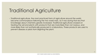 Traditional Agriculture
◦ Traditional agriculture, the most practiced form of agriculture around the world,
became commonplace following the two world wars, as it was during that era that
knowledge about chemistry greatly increased. Traditional agriculture is based on
treating the soil and plants with products that are more likely than not noxious, and
more likely than not synthetically produced in a laboratory. These products are used to
prevent disease or pests from blighting the plant.
21
© 2017 HAMED FAGHIRI (CHARLEY) ALL RIGHTS RESERVED.
 