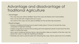 Advantage and disadvantage of
Traditional Agriculture
◦ Advantages:
◦ The crops are pure without fertilizers hence the crops are fresher and it more healthy.
◦ They can be sold with a higher price as it is pure.
◦ The waste of the crops can be used as fertilizers for the soil after decomposition.
◦ Disadvantages:
◦ Farmers in traditional farming have to spent mainly about 15 hours to harvest the crops
compared to high-tech farming.
◦ It takes a long time to harvest hence being sold more expensive prices to earn back the time
taken to mature the crops.
◦ Soil is used in traditional farming. Hence, decomposition takes up majority of the time. Also, this
places the crops in a high risk of getting soil disease.
◦ Pesticides are used to prevent pests from attacking the crops. Hence, plants are not so healthy.
22
© 2017 HAMED FAGHIRI (CHARLEY) ALL RIGHTS RESERVED.
 