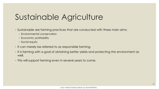 Sustainable Agriculture
◦ Sustainable are farming practices that are conducted with three main aims;
◦ Environmental conservation
◦ Economic profitability
◦ Social equity
◦ It can merely be referred to as responsible farming.
◦ It is farming with a goal of obtaining better yields and protecting the environment as
well.
◦ This will support farming even in several years to come.
23
© 2017 HAMED FAGHIRI (CHARLEY) ALL RIGHTS RESERVED.
 