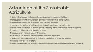 Advantage of the Sustainable
Agriculture
◦ It does not advocate for the use of chemicals and commercial fertilizers .
◦ This reduces certain harmful effects on the environment that can pollute it.
◦ This preserves the natural ecosystem, thus, healthy produce.
◦ It promotes the culture of raising animals through feeding on natural feeds.
◦ There is better protection of animal species, creating a natural balance in the ecosystem.
◦ Farmers are able to bring up healthy animals.
◦ These can fetch the best prices in the market.
◦ Biodiversity is yet another advantage of sustainable agriculture.
◦ It advocates for the production of various kinds of plant and animal species.
◦ Plants are cultivated in rotations.
◦ This leads to enriched soil and also prevention of the spread of diseases and pests outbreaks.
24
© 2017 HAMED FAGHIRI (CHARLEY) ALL RIGHTS RESERVED.
 