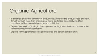 Organic Agriculture
◦ is a method or in other term known production systems used to produce food and fiber.
It involves much more than choosing not to use pesticides, genetically modified
organisms, fertilizers, growth hormones and antibiotics.
◦ Organic farming is an ecological management strategy to maintain and enhance the
soil fertility and prevent soil erosion.
◦ Organic farming promotes ecological balance and conserves biodiversity.
26
© 2017 HAMED FAGHIRI (CHARLEY) ALL RIGHTS RESERVED.
 
