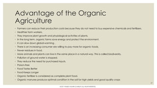 Advantage of the Organic
Agriculture
◦ Farmers can reduce their production costs because they do not need to buy expensive chemicals and fertilizers.
◦ Healthier farm workers.
◦ They improve plant growth and physiological activities of plants.
◦ In the long term, organic farms save energy and protect the environment.
◦ It can slow down global warming .
◦ There is an increasing consumer are willing to pay more for organic foods.
◦ Fewer residues in food.
◦ More animals and plants can live in the same place in a natural way. This is called biodiversity.
◦ Pollution of ground water is stopped.
◦ They reduce the need for purchased inputs.
◦ Poison-free
◦ Food Tastes Better
◦ Food Keeps Longer
◦ Organic fertilizer is considered as complete plant food.
◦ Organic manures produce optimal condition in the soil for high yields and good quality crops
27
© 2017 HAMED FAGHIRI (CHARLEY) ALL RIGHTS RESERVED.
 