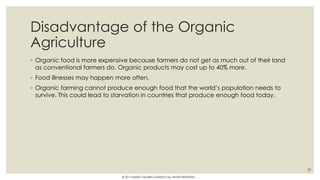 Disadvantage of the Organic
Agriculture
◦ Organic food is more expensive because farmers do not get as much out of their land
as conventional farmers do. Organic products may cost up to 40% more.
◦ Food illnesses may happen more often.
◦ Organic farming cannot produce enough food that the world’s population needs to
survive. This could lead to starvation in countries that produce enough food today.
28
© 2017 HAMED FAGHIRI (CHARLEY) ALL RIGHTS RESERVED.
 