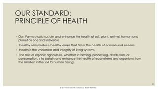 OUR STANDARD:
PRINCIPLE OF HEALTH
◦ Our Farms should sustain and enhance the health of soil, plant, animal, human and
planet as one and indivisible
◦ Healthy soils produce healthy crops that foster the health of animals and people.
◦ Health is the wholeness and integrity of living systems.
◦ The role of organic agriculture, whether in farming, processing, distribution, or
consumption, is to sustain and enhance the health of ecosystems and organisms from
the smallest in the soil to human beings.
32
© 2017 HAMED FAGHIRI (CHARLEY) ALL RIGHTS RESERVED.
 