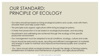 OUR STANDARD:
PRINCIPLE OF ECOLOGY
◦ Our farms should be based on living ecological systems and cycles, work with them,
emulate them and help sustain them.
◦ This principle roots organic agriculture within living ecological systems.
◦ It states that production is to be based on ecological processes, and recycling
◦ Nourishment and well-being are achieved through the ecology of the specific
production environment.
◦ Our management must be adapted to local conditions, ecology, culture and scale.
◦ Inputs should be reduced by reuse, recycling and efficient management of materials
and energy in order to maintain and improve environmental quality and conserve
resources
◦ Our farms should attain ecological balance through the design of farming systems,
establishment of habitats and maintenance of genetic and agricultural diversity.
33
© 2017 HAMED FAGHIRI (CHARLEY) ALL RIGHTS RESERVED.
 