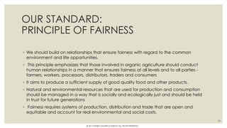 OUR STANDARD:
PRINCIPLE OF FAIRNESS
◦ We should build on relationships that ensure fairness with regard to the common
environment and life opportunities.
◦ This principle emphasizes that those involved in organic agriculture should conduct
human relationships in a manner that ensures fairness at all levels and to all parties -
farmers, workers, processors, distributors, traders and consumers
◦ It aims to produce a sufficient supply of good quality food and other products.
◦ Natural and environmental resources that are used for production and consumption
should be managed in a way that is socially and ecologically just and should be held
in trust for future generations
◦ Fairness requires systems of production, distribution and trade that are open and
equitable and account for real environmental and social costs.
34
© 2017 HAMED FAGHIRI (CHARLEY) ALL RIGHTS RESERVED.
 