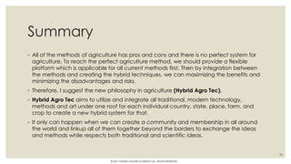 Summary
◦ All of the methods of agriculture has pros and cons and there is no perfect system for
agriculture. To reach the perfect agriculture method, we should provide a flexible
platform which is applicable for all current methods first. Then by integration between
the methods and creating the hybrid techniques, we can maximizing the benefits and
minimizing the disadvantages and risks.
◦ Therefore, I suggest the new philosophy in agriculture (Hybrid Agro Tec).
◦ Hybrid Agro Tec aims to utilize and integrate all traditional, modern technology,
methods and art under one roof for each individual country, state, place, farm, and
crop to create a new hybrid system for that.
◦ It only can happen when we can create a community and membership in all around
the world and linkup all of them together beyond the borders to exchange the ideas
and methods while respects both traditional and scientific ideas.
36
© 2017 HAMED FAGHIRI (CHARLEY) ALL RIGHTS RESERVED.
 