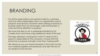 BRANDING
◦ For all the expectations and opinions held by customers,
staff and other stakeholders about an organization and its
products and services. However when looking at brands as
business assets that can be bought, sold and licensed, a
more technical definition is required.
◦ We have the plan to do a worldwide branding for Dr.
Charley Farm and have a big additional value of this part.
◦ The logo represent a real person which it means that a
person is responsible for this company. It shows that this
brand has a purpose and plan more than making profit.
◦ We will set up our own brand standard in the future for the
raw material suppliers and producers and also the rest of
our products and services.
38
© 2017 HAMED FAGHIRI (CHARLEY) ALL RIGHTS RESERVED.
 
