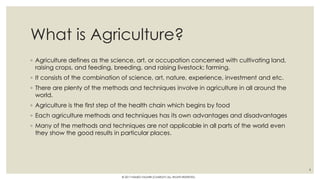 What is Agriculture?
◦ Agriculture defines as the science, art, or occupation concerned with cultivating land,
raising crops, and feeding, breeding, and raising livestock; farming.
◦ It consists of the combination of science, art, nature, experience, investment and etc.
◦ There are plenty of the methods and techniques involve in agriculture in all around the
world.
◦ Agriculture is the first step of the health chain which begins by food
◦ Each agriculture methods and techniques has its own advantages and disadvantages
◦ Many of the methods and techniques are not applicable in all parts of the world even
they show the good results in particular places.
4
© 2017 HAMED FAGHIRI (CHARLEY) ALL RIGHTS RESERVED.
 