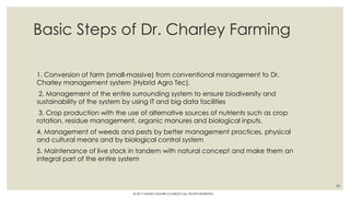 Basic Steps of Dr. Charley Farming
1. Conversion of farm (small-massive) from conventional management to Dr.
Charley management system (Hybrid Agro Tec).
2. Management of the entire surrounding system to ensure biodiversity and
sustainability of the system by using IT and big data facilities
3. Crop production with the use of alternative sources of nutrients such as crop
rotation, residue management, organic manures and biological inputs.
4. Management of weeds and pests by better management practices, physical
and cultural means and by biological control system
5. Maintenance of live stock in tandem with natural concept and make them an
integral part of the entire system
44
© 2017 HAMED FAGHIRI (CHARLEY) ALL RIGHTS RESERVED.
 