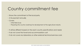 Country commitment fee
◦ Shows the commitment of the local party
◦ A fix payment annually
◦ Covers
◦ Initial field study
◦ Preparing the country roadmap for development of the agriculture industry
◦ It will be different based on the each country specifications and needs
◦ It do not cover the travel and accommodation cost
◦ It do not cover any laboratory or other external technical services costs
49
© 2017 HAMED FAGHIRI (CHARLEY) ALL RIGHTS RESERVED.
 