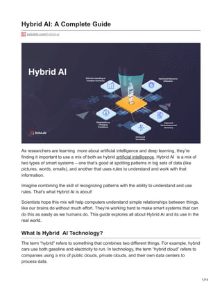 1/16
Hybrid AI: A Complete Guide
solulab.com/hybrid-ai
As researchers are learning more about artificial intelligence and deep learning, they’re
finding it important to use a mix of both as hybrid artificial intelligence. Hybrid AI is a mix of
two types of smart systems – one that’s good at spotting patterns in big sets of data (like
pictures, words, emails), and another that uses rules to understand and work with that
information.
Imagine combining the skill of recognizing patterns with the ability to understand and use
rules. That’s what Hybrid AI is about!
Scientists hope this mix will help computers understand simple relationships between things,
like our brains do without much effort. They’re working hard to make smart systems that can
do this as easily as we humans do. This guide explores all about Hybrid AI and its use in the
real world.
What Is Hybrid AI Technology?
The term “hybrid” refers to something that combines two different things. For example, hybrid
cars use both gasoline and electricity to run. In technology, the term “hybrid cloud” refers to
companies using a mix of public clouds, private clouds, and their own data centers to
process data.
 