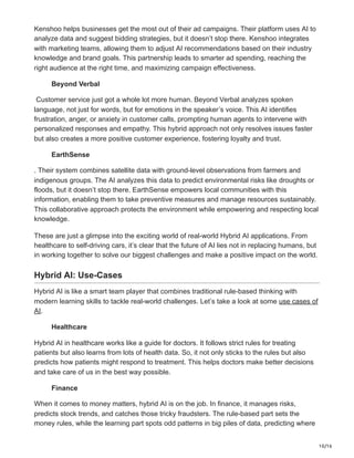 10/16
Kenshoo helps businesses get the most out of their ad campaigns. Their platform uses AI to
analyze data and suggest bidding strategies, but it doesn’t stop there. Kenshoo integrates
with marketing teams, allowing them to adjust AI recommendations based on their industry
knowledge and brand goals. This partnership leads to smarter ad spending, reaching the
right audience at the right time, and maximizing campaign effectiveness.
Beyond Verbal
Customer service just got a whole lot more human. Beyond Verbal analyzes spoken
language, not just for words, but for emotions in the speaker’s voice. This AI identifies
frustration, anger, or anxiety in customer calls, prompting human agents to intervene with
personalized responses and empathy. This hybrid approach not only resolves issues faster
but also creates a more positive customer experience, fostering loyalty and trust.
EarthSense
. Their system combines satellite data with ground-level observations from farmers and
indigenous groups. The AI analyzes this data to predict environmental risks like droughts or
floods, but it doesn’t stop there. EarthSense empowers local communities with this
information, enabling them to take preventive measures and manage resources sustainably.
This collaborative approach protects the environment while empowering and respecting local
knowledge.
These are just a glimpse into the exciting world of real-world Hybrid AI applications. From
healthcare to self-driving cars, it’s clear that the future of AI lies not in replacing humans, but
in working together to solve our biggest challenges and make a positive impact on the world.
Hybrid AI: Use-Cases
Hybrid AI is like a smart team player that combines traditional rule-based thinking with
modern learning skills to tackle real-world challenges. Let’s take a look at some use cases of
AI.
Healthcare
Hybrid AI in healthcare works like a guide for doctors. It follows strict rules for treating
patients but also learns from lots of health data. So, it not only sticks to the rules but also
predicts how patients might respond to treatment. This helps doctors make better decisions
and take care of us in the best way possible.
Finance
When it comes to money matters, hybrid AI is on the job. In finance, it manages risks,
predicts stock trends, and catches those tricky fraudsters. The rule-based part sets the
money rules, while the learning part spots odd patterns in big piles of data, predicting where
 