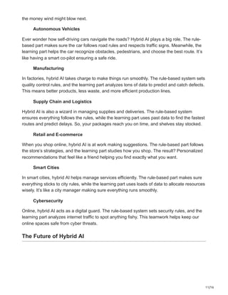 11/16
the money wind might blow next.
Autonomous Vehicles
Ever wonder how self-driving cars navigate the roads? Hybrid AI plays a big role. The rule-
based part makes sure the car follows road rules and respects traffic signs. Meanwhile, the
learning part helps the car recognize obstacles, pedestrians, and choose the best route. It’s
like having a smart co-pilot ensuring a safe ride.
Manufacturing
In factories, hybrid AI takes charge to make things run smoothly. The rule-based system sets
quality control rules, and the learning part analyzes tons of data to predict and catch defects.
This means better products, less waste, and more efficient production lines.
Supply Chain and Logistics
Hybrid AI is also a wizard in managing supplies and deliveries. The rule-based system
ensures everything follows the rules, while the learning part uses past data to find the fastest
routes and predict delays. So, your packages reach you on time, and shelves stay stocked.
Retail and E-commerce
When you shop online, hybrid AI is at work making suggestions. The rule-based part follows
the store’s strategies, and the learning part studies how you shop. The result? Personalized
recommendations that feel like a friend helping you find exactly what you want.
Smart Cities
In smart cities, hybrid AI helps manage services efficiently. The rule-based part makes sure
everything sticks to city rules, while the learning part uses loads of data to allocate resources
wisely. It’s like a city manager making sure everything runs smoothly.
Cybersecurity
Online, hybrid AI acts as a digital guard. The rule-based system sets security rules, and the
learning part analyzes internet traffic to spot anything fishy. This teamwork helps keep our
online spaces safe from cyber threats.
The Future of Hybrid AI
 