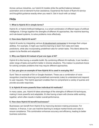 15/16
Across various industries, our hybrid AI models strike the perfect balance between
automation and on-demand human assistance. Experience the fusion of fluent AI service
and thoughtful guidance exactly when you need it. Get in touch with us today!
FAQs
1. What is Hybrid AI in simple terms?
Hybrid AI, or Hybrid Artificial Intelligence, is a smart combination of different types of artificial
intelligence. It brings together the strengths of different AI approaches, like machine learning
and rule-based systems, to solve problems more effectively.
2. How does Hybrid AI work?
Hybrid AI works by integrating various AI development companies to leverage their unique
abilities. For example, it might use machine learning to learn from data and make
predictions, while also incorporating predefined rules for certain tasks. This blend allows the
system to be flexible and adaptable.
3. Why use Hybrid AI instead of just one type of AI?
Hybrid AI is like having a versatile toolkit. By combining different AI methods, it can handle a
wider range of tasks and perform better in diverse situations. This makes it a practical choice
for solving complex problems that may require different approaches.
4. Can you give an example of how Hybrid AI is used in everyday life?
Sure! Take an example of Siri or Google Assistant. These use a combination of voice
recognition (machine learning) and predefined commands (rules) to understand and respond
to user requests. This hybrid approach enables them to comprehend a variety of queries and
provide accurate responses.
5. Is Hybrid AI more powerful than individual AI methods?
In many cases, yes. Hybrid AI takes advantage of the strengths of different AI techniques,
making it more powerful and adaptable. It’s like having a team with diverse skills working
together, which often results in better overall performance.
6. How does Hybrid AI benefit businesses?
Businesses can benefit from Hybrid AI by improving decision-making processes. For
instance, in finance, it can use machine learning to analyze market trends and rules to
ensure compliance. This combination enhances accuracy and efficiency, leading to better
business outcomes.
 