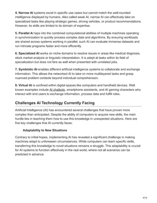 4/16
4. Narrow AI systems excel in specific use cases but cannot match the well-rounded
intelligence displayed by humans. Also called weak AI, narrow AI can effectively take on
specialized tasks like playing strategic games, driving vehicles, or product recommendations.
However, its skills are limited to its domain of expertise.
5. Parallel AI taps into the combined computational abilities of multiple machines operating
in synchronization to quickly process complex data and algorithms. By ensuring workloads
are shared across systems working in parallel, such AI can evaluate immense datasets and
run intricate programs faster and more efficiently.
6. Specialized AI works on niche domains to resolve issues in areas like medical diagnosis,
stock market analysis or linguistic interpretation. It is adept at tasks within its field of
specialization but does not fare as well when presented with unrelated jobs.
7. Symbiotic AI enables different artificial intelligence systems to collaborate and exchange
information. This allows the networked AI to take on more multilayered tasks and grasp
nuanced problem contexts beyond individual comprehension.
8. Virtual AI is confined within digital spaces like computers and handheld devices. Well
known examples include AI chatbots, smartphone assistants, and AI gaming characters who
interact with end users to exchange information, process data and fulfill roles.
Challenges AI Technology Currently Facing
Artificial Intelligence (AI) has encountered several challenges that have proven more
complex than anticipated. Despite the ability of computers to acquire new skills, the main
hurdle lies in teaching them how to use this knowledge in unexpected situations. Here are
five key challenges that AI currently faces:
Adaptability to New Situations
Contrary to initial hopes, implementing AI has revealed a significant challenge in making
machines adapt to unforeseen circumstances. While computers can learn specific skills,
transferring this knowledge to novel situations remains a struggle. This adaptability is crucial
for AI systems to function effectively in the real world, where not all scenarios can be
predicted in advance.
 